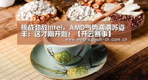 挑战劲敌Intel,AMD气势汹汹苏姿丰:这才刚开始!【开云赛事】(图2) 开云赛事